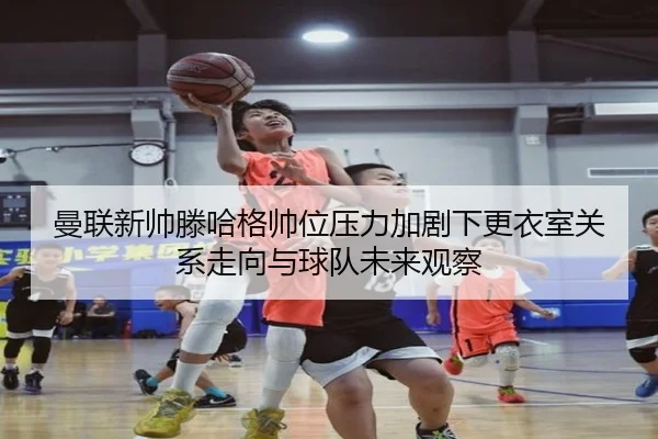 曼联新帅滕哈格帅位压力加剧下更衣室关系走向与球队未来观察