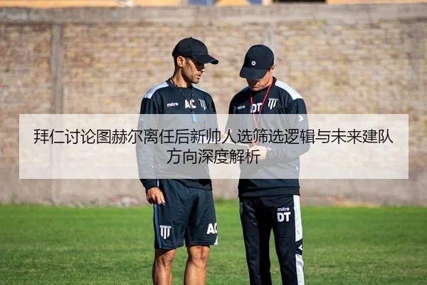拜仁讨论图赫尔离任后新帅人选筛选逻辑与未来建队方向深度解析