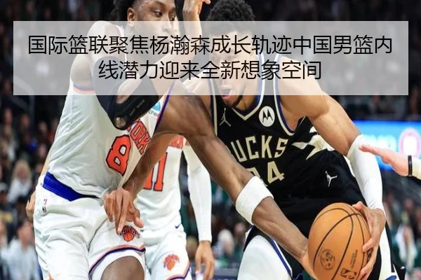 国际篮联聚焦杨瀚森成长轨迹中国男篮内线潜力迎来全新想象空间