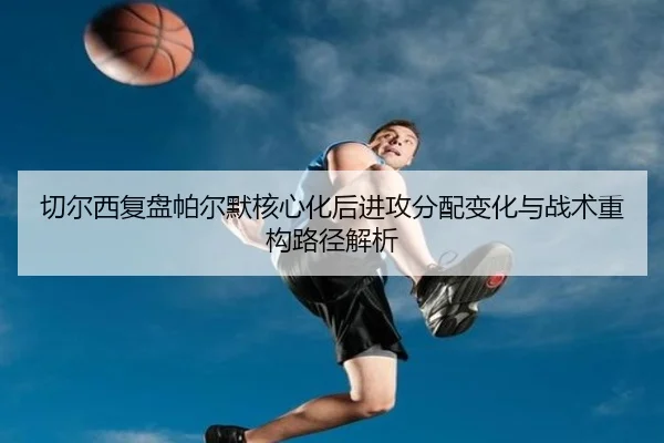 切尔西复盘帕尔默核心化后进攻分配变化与战术重构路径解析