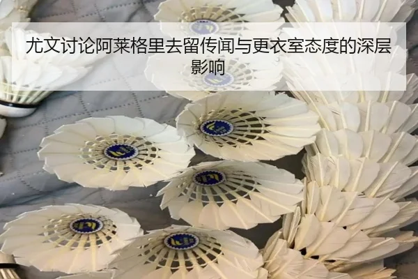 尤文讨论阿莱格里去留传闻与更衣室态度的深层影响