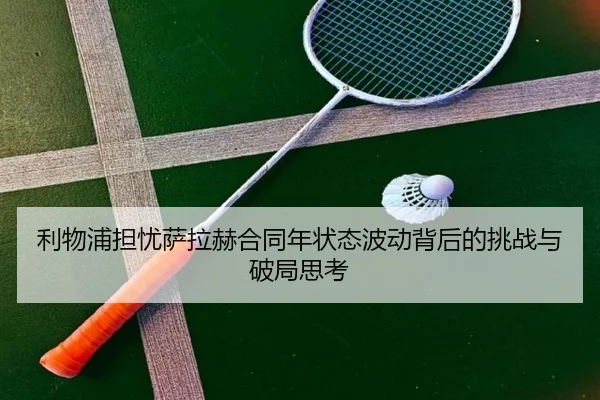 利物浦担忧萨拉赫合同年状态波动背后的挑战与破局思考