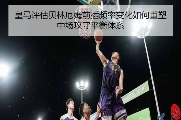 皇马评估贝林厄姆前插频率变化如何重塑中场攻守平衡体系