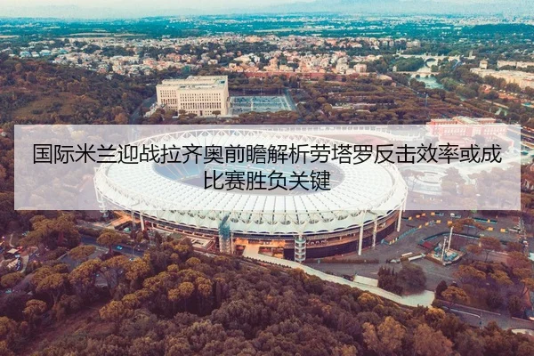国际米兰迎战拉齐奥前瞻解析劳塔罗反击效率或成比赛胜负关键