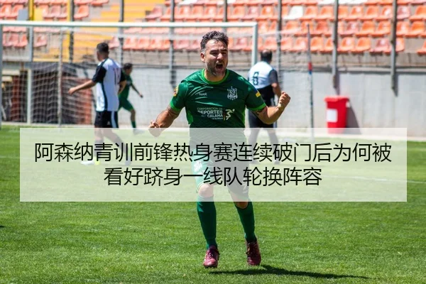 阿森纳青训前锋热身赛连续破门后为何被看好跻身一线队轮换阵容